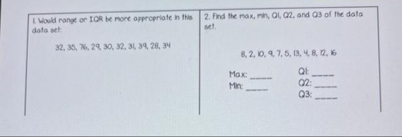 L Would range or IOR be more appropriate in this
data set
2. Find the max, min, Ql, Q2, and 03 of the data
set.
32, 35, 76, 29, 30, 32, 31, 39, 28, 34
8, 2, 10, 9, 7, 5, 13, 4, 8, 12, 16
Max:
Q2:
Q3:
Min:
ö88
