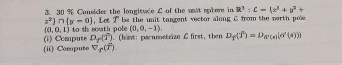 3. 30 % Consider the longitude L of the unit sphere in R : L = {z + y? +
22}n {y
(0,0, 1) to th south pole (0,0, -1).
(i) Compute Dr(T). (hint: parametrize L first, then Dp(T) Da,@ (s)))
(ii) Compute V(T).
0}, Let T be the unit tangent vector along L from the north pole
!!
%3D
