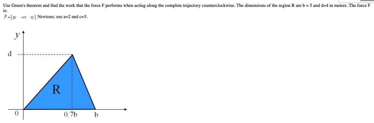 Use Green's theorem and find the work that the force F performs when acting along the complete trajectory counterclockwise. The dimensions of the region R are b = 5 and d=4 in meters. The force F
is:
F=[ay -cx xy] Newtons; use a=2 and c=5.
d
R
0.7b
b
