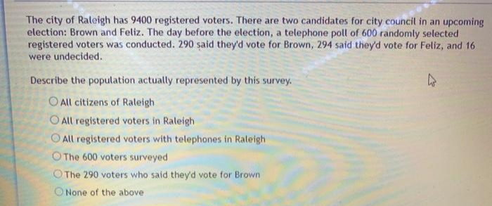 The city of Raleigh has 9400 registered voters. There are two candidates for city council in an upcoming
election: Brown and Feliz. The day before the election, a telephone poll of 600 randomly selected
registered voters was conducted. 290 said they'd vote for Brown, 294 said they'd vote for Feliz, and 16
were undecided.
Describe the population actually represented by this survey.
O All citizens of Raleigh
O All registered voters in Raleigh
All registered voters with telephones in Raleigh
O The 600 voters surveyed
O The 290 voters who said they'd vote for Brown
ONone of the above
