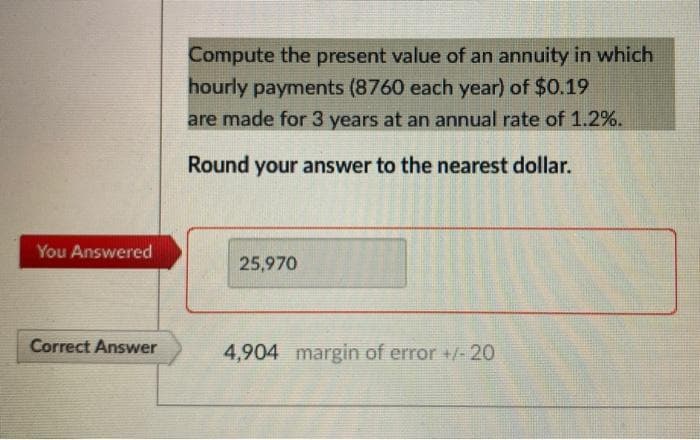 Compute the present value of an annuity in which
hourly payments (8760 each year) of $0.19
are made for 3 years at an annual rate of 1.2%.
Round your answer to the nearest dollar.
You Answered
25,970
Correct Answer
4,904 margin of error +/- 20
