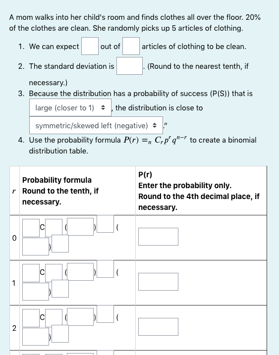 A mom walks into her child's room and finds clothes all over the floor. 20%
of the clothes are clean. She randomly picks up 5 articles of clothing.
1. We can expect
out of
articles of clothing to be clean.
2. The standard deviation is
(Round to the nearest tenth, if
necessary.)
3. Because the distribution has a probability of success (P(S)) that is
large (closer to 1) ÷ , the distribution is close to
symmetric/skewed left (negative) + "
4. Use the probability formula P(r) =, C,p" q"=" to create a binomial
distribution table.
P(r)
Probability formula
r Round to the tenth, if
Enter the probability only.
Round to the 4th decimal place, if
necessary.
necessary.
C
1
2
