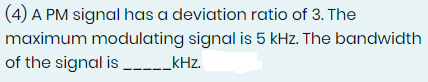 (4) A PM signal has a deviation ratio of 3. The
maximum modulating signal is 5 kHz. The bandwidth
of the signal is _______kHz.