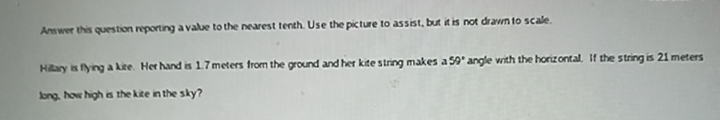 Answer this question reporting a value to the nearest tenth. Use the picture to assist, but it is not drawn to scale.
Hiary is flying a kite. Her hand is 1.7 meters from the ground and her kite string makes a 59' angle with the horizontal. If the string is 21 meters
long, how high is the kite in the sky?
