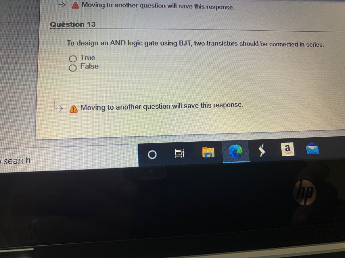 Moving to another question will save this response.
Quèstion 13
To design an AND logic gate using BJT, two transistors should be connected in series.
True
False
Moving to another question will save this response.
O
search
