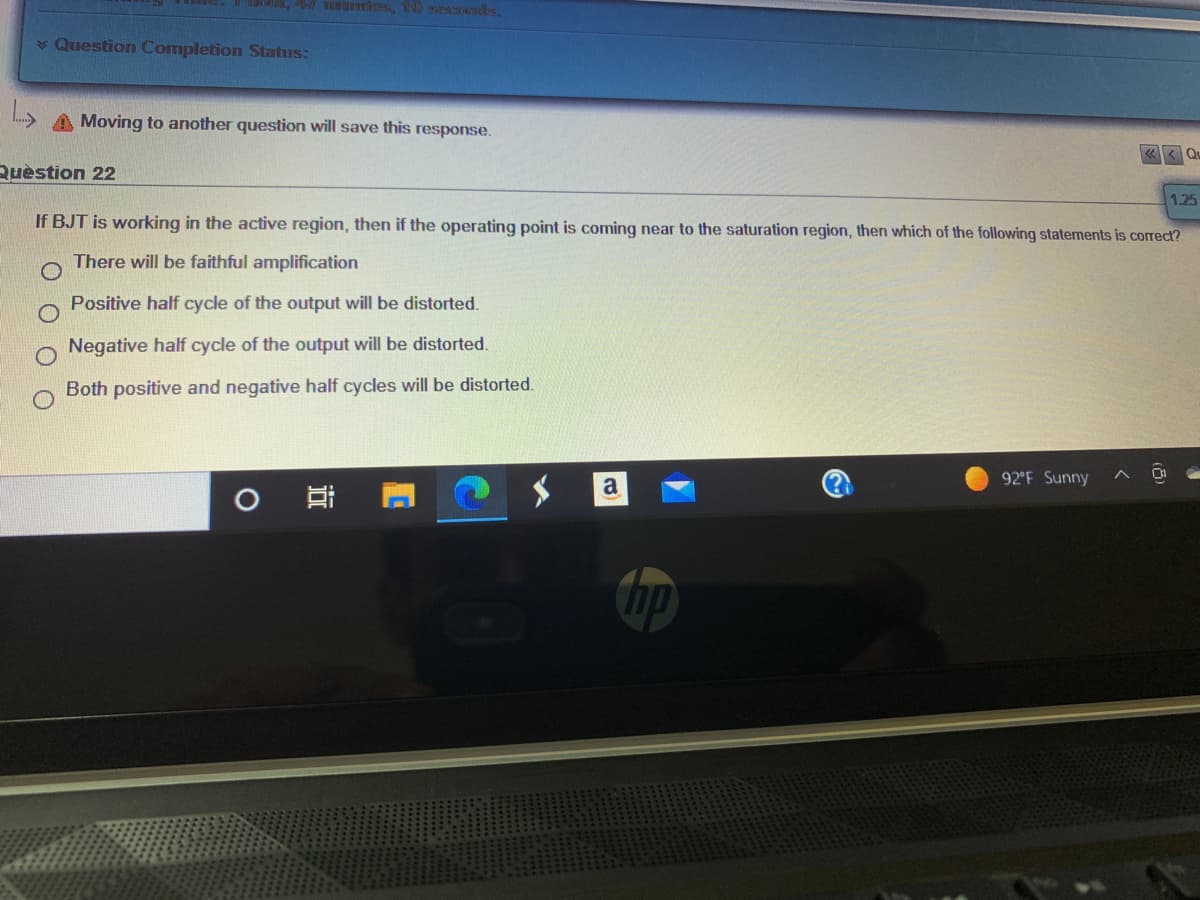 * Question Completion Status:
A Moving to another question will save this response.
Ruèstion 22
1.25
If BJT is working in the active region, then if the operating point is coming near to the saturation region, then which of the following staternents is correct?
There will be faithful amplification
Positive half cycle of the output will be distorted.
Negative half cycle of the output will be distorted.
Both positive and negative half cycles will be distorted.
92 F Sunny
