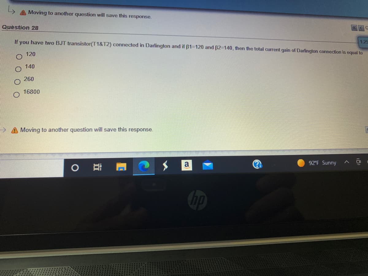 A Moving to another question will save this response.
Quèstion 28
1.25
If you have two BJT transistor(T1&T2) connected in Darlington and if ß1=120 and B2=140, then the total current gain of Darlington connection is equal to
120
140
260
16800
>A Moving to another question will save this response.
a
92 F Sunny
近
