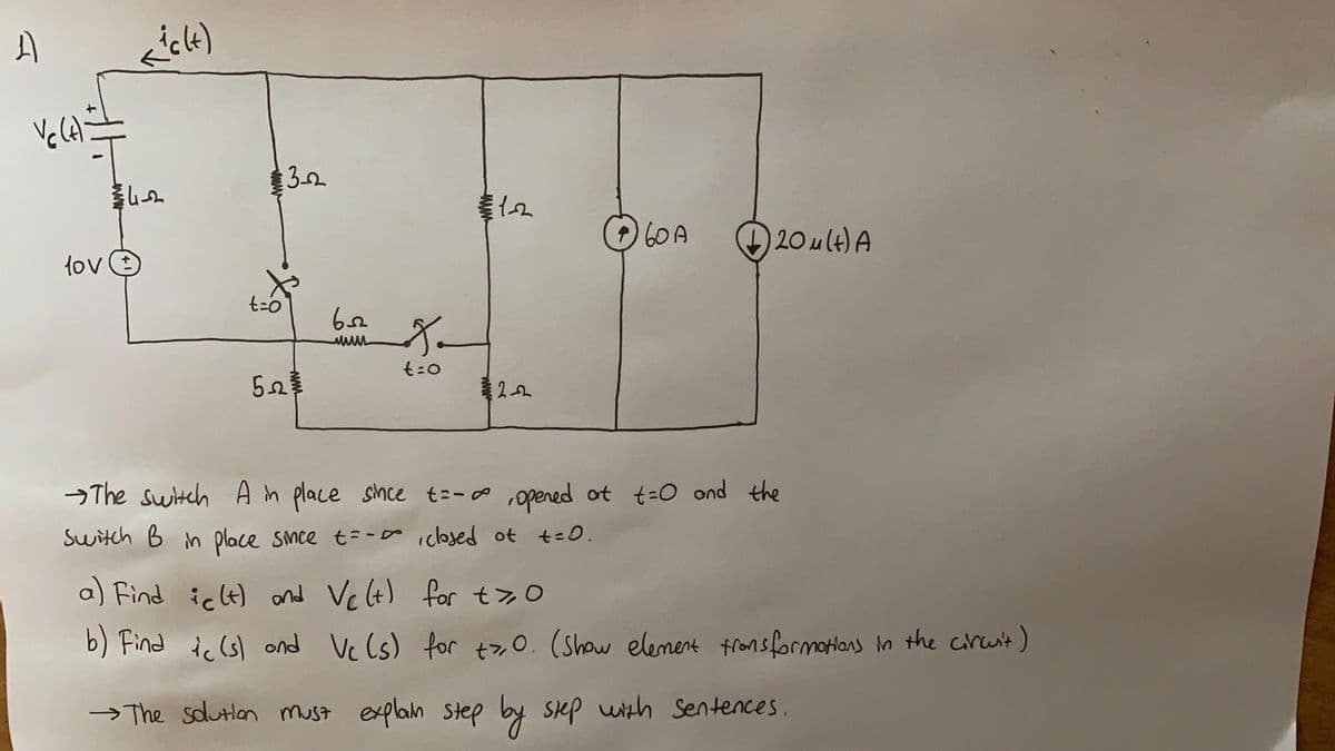 3.2
60A
O20 ult) A
lov e
t=o
→The switch A in place since t=-o ,opened ot t=O ond the
Switch B n place smce t= -a iclosed ot t=0.
a) Find ict) and Vc(t) for t>O
b) Find ic (s) ond Vc (s) for t7,0. (Show element fronsformations in the circuit)
→ The sdutlon must explain sStep
by sep with Sentences.
