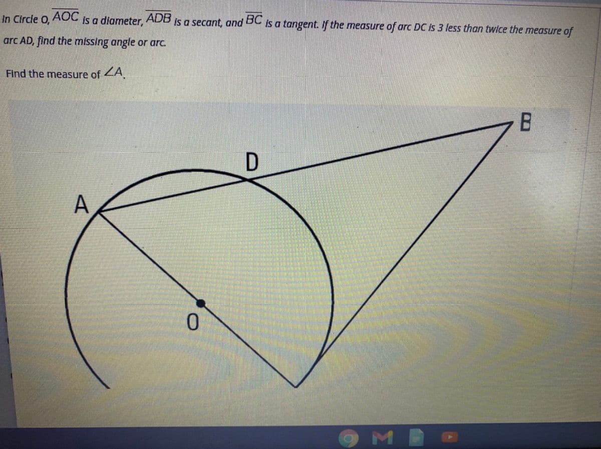 In Circle O,
AOC
ADB
is a secant, and BC is a tangent. If the measure of arc DC is 3 less than twice the measure of
is a diameter,
arc AD, find the missing angle or arc.
Find the measure of 2A.
A
ME
