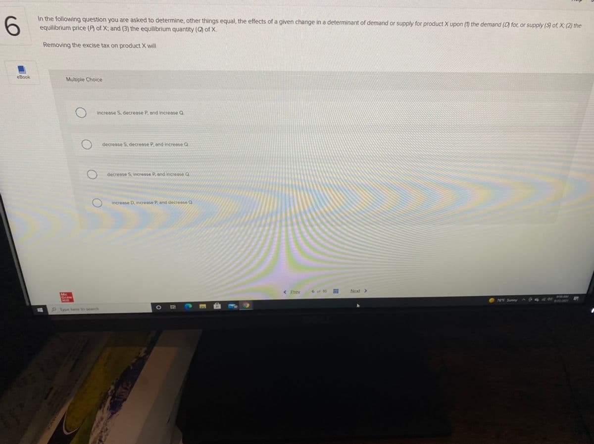 In the following question you are asked to determine, other things equal, the effects of a given change in a determinant of demand or supply for product X upon (1) the demand (D) for, or supply (S) of, X; (2) the
equilibrium price (P) of X; and (3) the equilibrium quantity (Q) of X.
Removing the excise tax on product X will
eBook
Multiple Choice
Increase S, decrease P, and increase Q
decrease S, decrease P, ond increose Q
decrease S, increase P, and increose Q
Increase D, increase P, and decreose Q
< Prev
6 of 16
Next>
O 76F Sunny 944 de
Iype here to search
