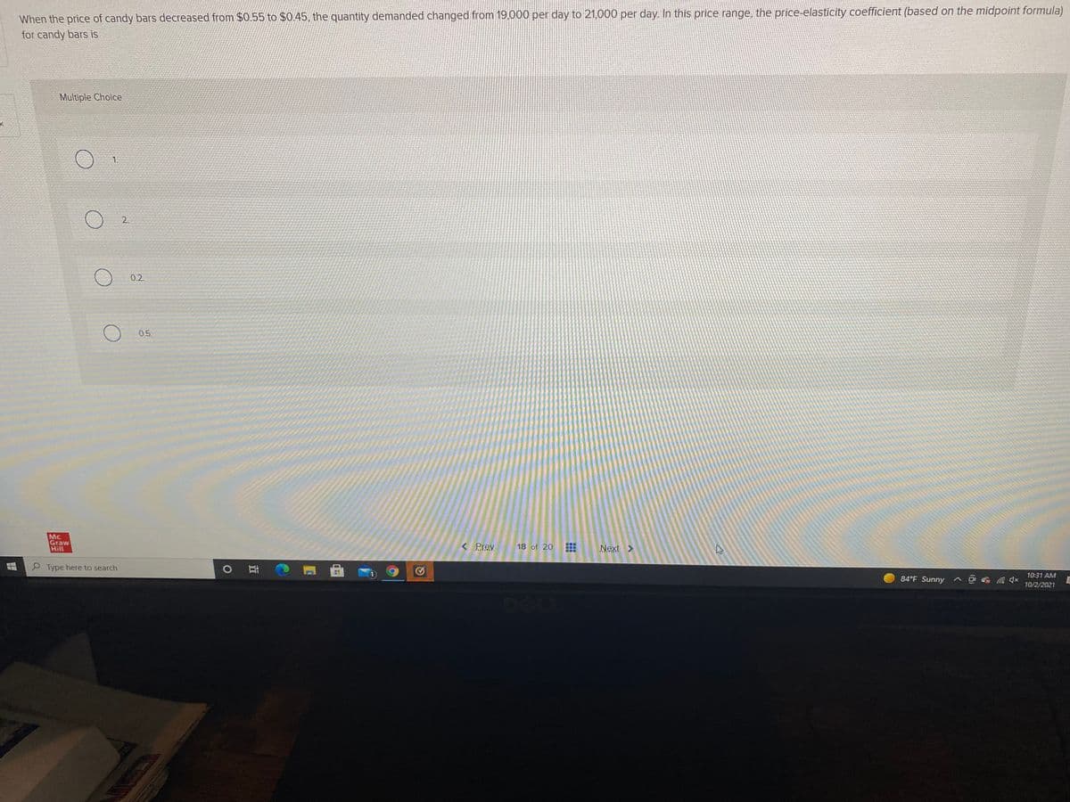 When the price of candy bars decreased from $0.55 to $0.45, the quantity demanded changed from 19,000 per day to 21,000 per day. In this price range, the price-elasticity coefficient (based on the midpoint formula)
for candy bars is
Multiple Choice
1.
0.2
0.5
Mc
Graw
Hill
< Prev
18 of 20
Next >
P Type here to search
10:31 AM
84°F Sunny
10/2/2021
2.

