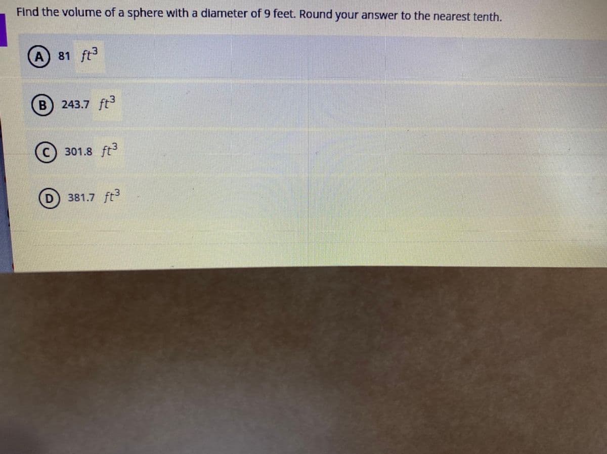 Find the volume of a sphere with a diameter of 9 feet. Round your answer to the nearest tenth.
A 81 ft3
243.7 ft3
301.8 ft3
381.7 ft
