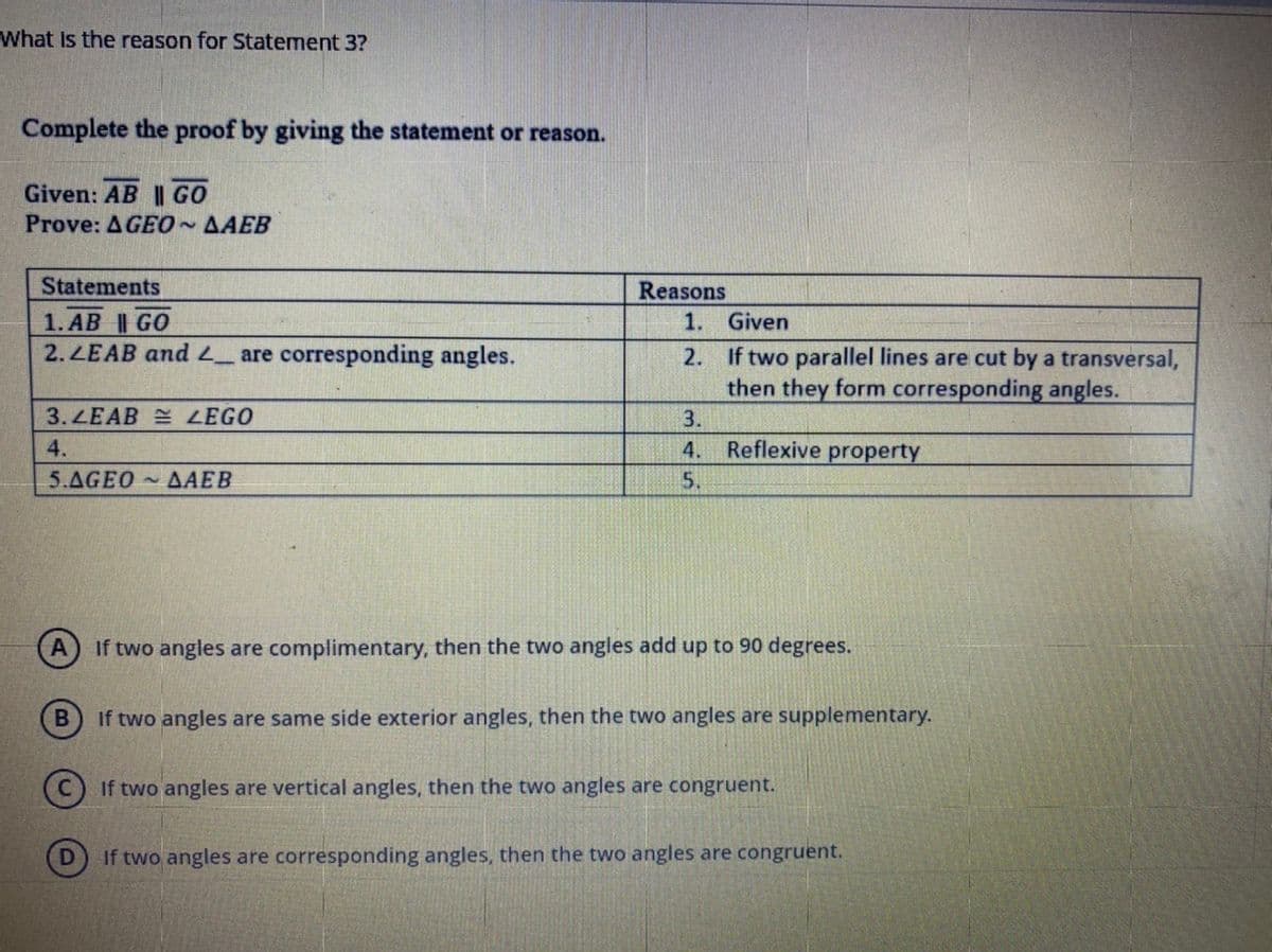 What Is the reason for Statement 3?
Complete the proof by giving the statement or reason.
Given: AB || GO
Prove: AGEO~AAEB
Statements
Reasons
1. Given
1. AB | GO
2.ZEAB and L_ are corresponding angles.
2. If two parallel lines are cut by a transversal,
then they form corresponding angles.
3. LEAB E ZEGO
3.
4.
4.
Reflexive property
5.AGEO AAEB
5.
If two angles are complimentary, then the two angles add up to 90 degrees.
If two angles are same side exterior angles, then the two angles are supplementary.
If two angles are vertical angles, then the two angles are congruent.
If two angles are corresponding angles, then the two angles are congruent.
