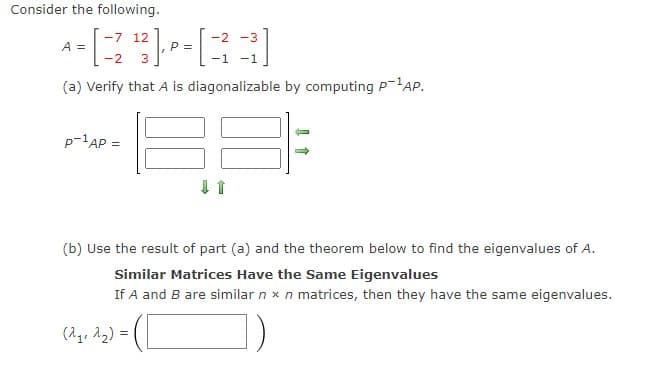 Consider the following.
-7 12
-2 -3
A =
P =
-2
-1 -1
(a) Verify that A is diagonalizable by computing P-1AP.
p-1AP =
(b) Use the result of part (a) and the theorem below to find the eigenvalues of A.
Similar Matrices Have the Same Eigenvalues
If A and B are similar n x n matrices, then they have the same eigenvalues.
(Ag, 12) =
