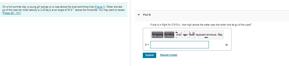 On a hot summer day, a young girl swings on a rope above the local swimming hole (Figure 1). When she lets
go of the rope her initial velocity is 2.20 m/s at an angle of 35.0° above the horizontal. You may want to review
(Pages 99 - 101).
• Part A
If she is in flight for 0.618 s, how high above the water was she when she let go of the rope?
Templates SymBols undo redo Teset keyboard shortcuts help
h =
Submit
Requeet Anawer

