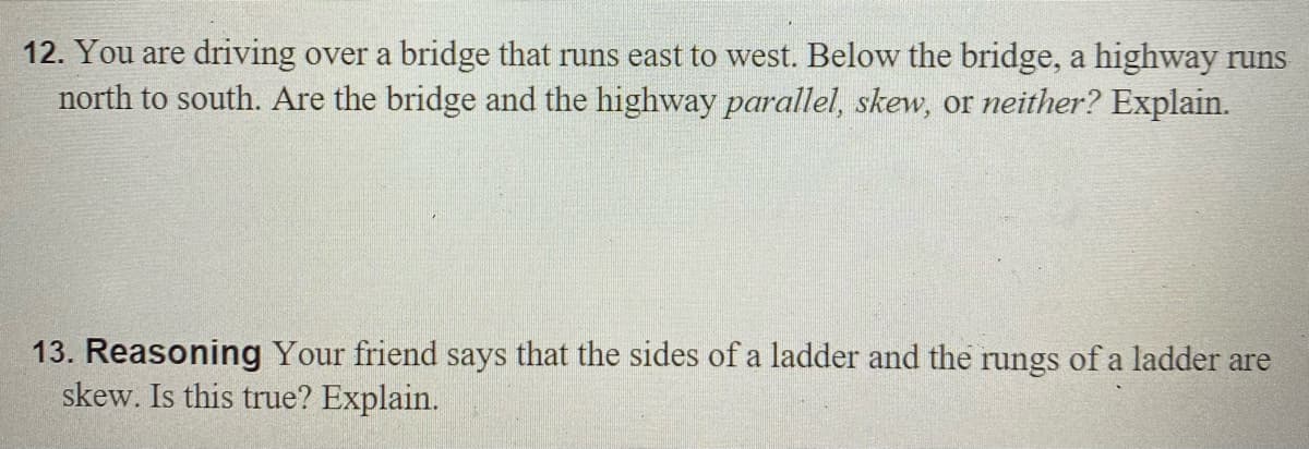 12. You are driving over a bridge that runs east to west. Below the bridge, a highway runs
north to south. Are the bridge and the highway parallel, skew, or neither? Explain.
13. Reasoning Your friend says that the sides of a ladder and the rungs of a ladder are
skew. Is this true? Explain.
