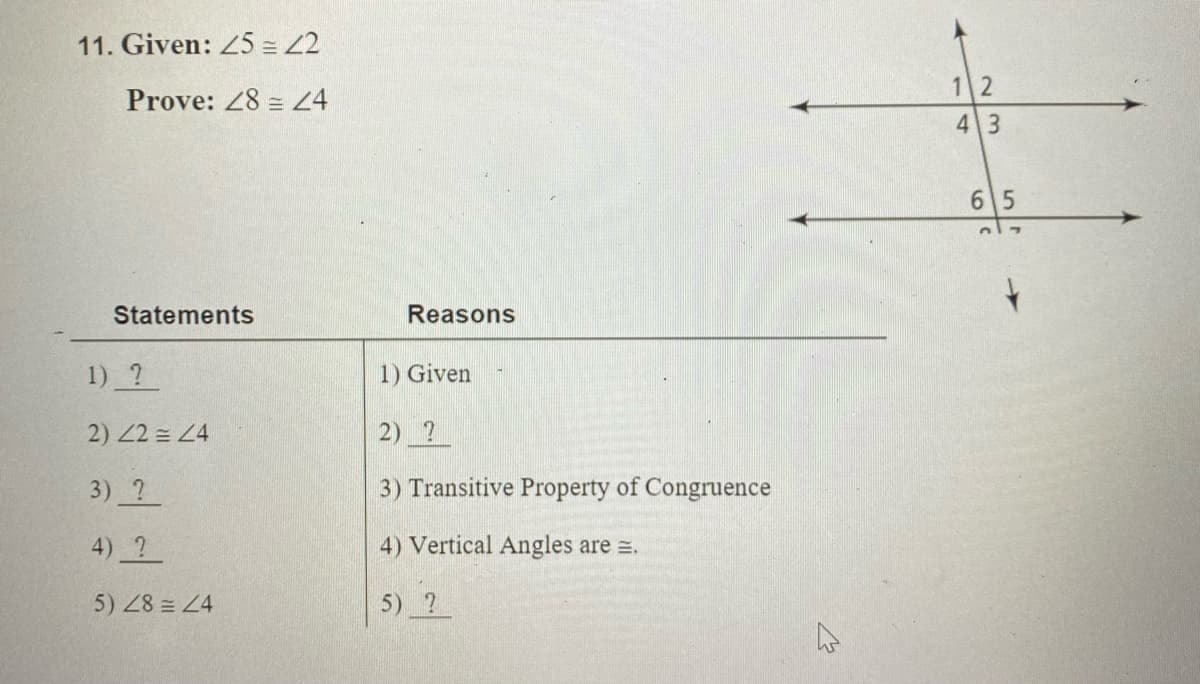 11. Given: 25 = 2
1 2
Prove: 28 = 24
43
6 5
Statements
Reasons
1) ?
1) Given
2) 2 = 24
2) 2
3) ?
3) Transitive Property of Congruence
4) 2
4) Vertical Angles are =.
5) 28 = 24
5) ?
