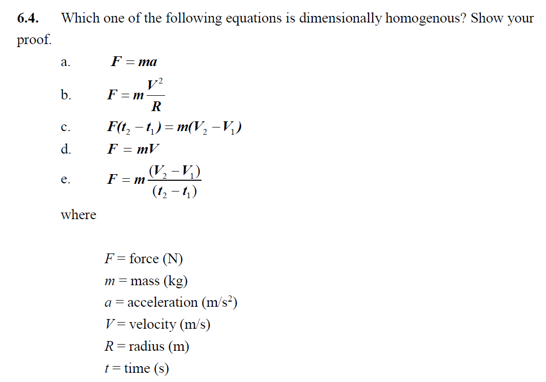 6.4
Which one of the following equations is dimensionally homogenous? Show your
proof
F=ma
а.
F = m
b.
F(t, - t) — т(V, -и)
с.
F = mV
(V-V,)
(12-)
F = m
е.
where
F = force (N)
m=mass (kg)
a acceleration (m/s2)
V velocity (m/s)
R=radius (m)
ttime (s)
