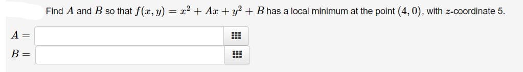 Find A and B so that f(x, y) = x2 + Ax + y? + B has a local minimum at the point (4, 0), with z-coordinate 5.
A =
B =
