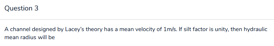 Question 3
A channel designed by Lacey's theory has a mean velocity of 1m/s. If silt factor is unity, then hydraulic
mean radius will be