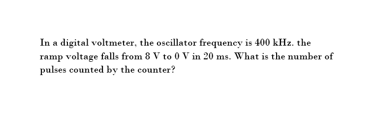 In a digital voltmeter, the oscillator frequency is 400 kHz. the
ramp voltage falls from 8 V to 0 V in 20 ms. What is the number of
pulses counted by the counter?