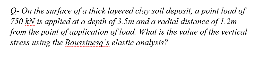 Q- On the surface of a thick layered clay soil deposit, a point load of
750 kN is applied at a depth of 3.5m and a radial distance of 1.2m
from the point of application of load. What is the value of the vertical
stress using the Boussinesq's elastic analysis?