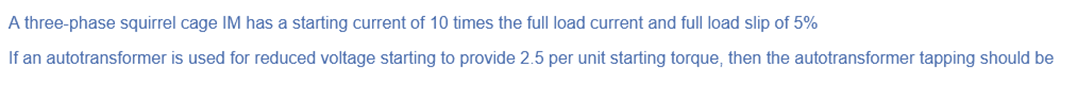 A three-phase squirrel cage IM has a starting current of 10 times the full load current and full load slip of 5%
If an autotransformer is used for reduced voltage starting to provide 2.5 per unit starting torque, then the autotransformer tapping should be