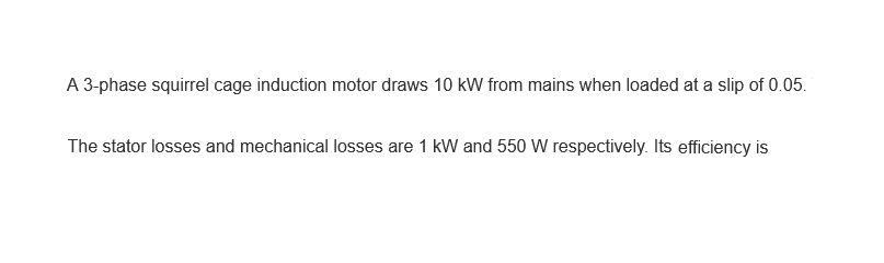 A 3-phase squirrel cage induction motor draws 10 kW from mains when loaded at a slip of 0.05.
The stator losses and mechanical losses are 1 kW and 550 W respectively. Its efficiency is