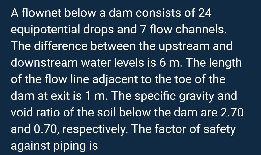 A flownet below a dam consists of 24
equipotential drops and 7 flow channels.
The difference between the upstream and
downstream water levels is 6 m. The length
of the flow line adjacent to the toe of the
dam at exit is 1 m. The specific gravity and
void ratio of the soil below the dam are 2.70
and 0.70, respectively. The factor of safety
against piping is