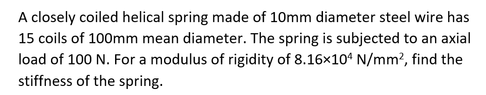 A closely coiled helical spring made of 10mm diameter steel wire has
15 coils of 100mm mean diameter. The spring is subjected to an axial
load of 100 N. For a modulus of rigidity of 8.16×104 N/mm², find the
stiffness of the spring.