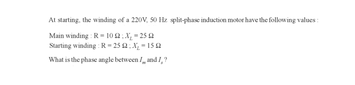 At starting, the winding of a 220V, 50 Hz split-phase induction motor have the following values:
Main winding: R = 102 ; x₁ = 25 22
Starting winding: R= 25 Q; X₂=1
= 15 Ω
What is the phase angle between I and I?