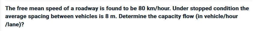The free mean speed of a roadway is found to be 80 km/hour. Under stopped condition the
average spacing between vehicles is 8 m. Determine the capacity flow (in vehicle/hour
/lane)?