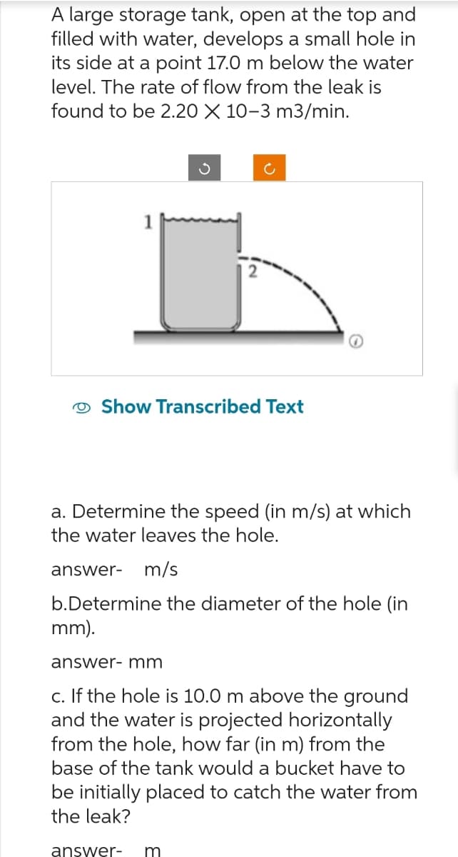 A large storage tank, open at the top and
filled with water, develops a small hole in
its side at a point 17.0 m below the water
level. The rate of flow from the leak is
found to be 2.20 X 10-3 m3/min.
1
ა
C
Show Transcribed Text
a. Determine the speed (in m/s) at which
the water leaves the hole.
answer- m/s
b.Determine the diameter of the hole (in
mm).
answer- mm
c. If the hole is 10.0 m above the ground
and the water is projected horizontally
from the hole, how far (in m) from the
base of the tank would a bucket have to
be initially placed to catch the water from
the leak?
answer- m