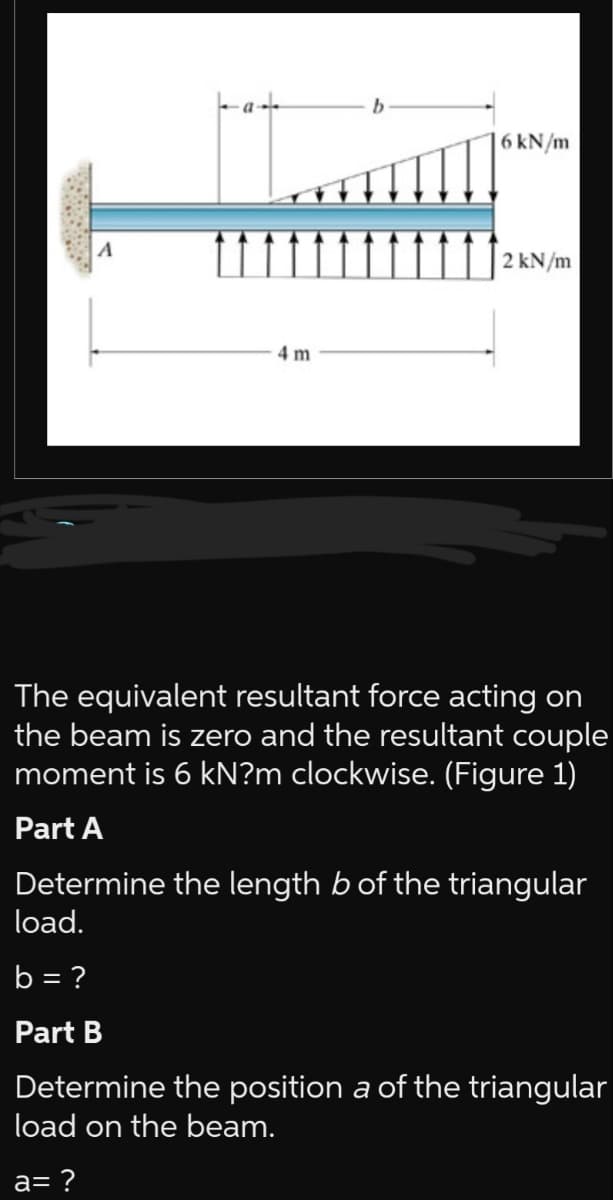 A
4 m
b
6kN/m
2 kN/m
The equivalent resultant force acting on
the beam is zero and the resultant couple
moment is 6 KN?m clockwise. (Figure 1)
Part A
Determine the length b of the triangular
load.
b = ?
Part B
Determine the position a of the triangular
load on the beam.
a= ?