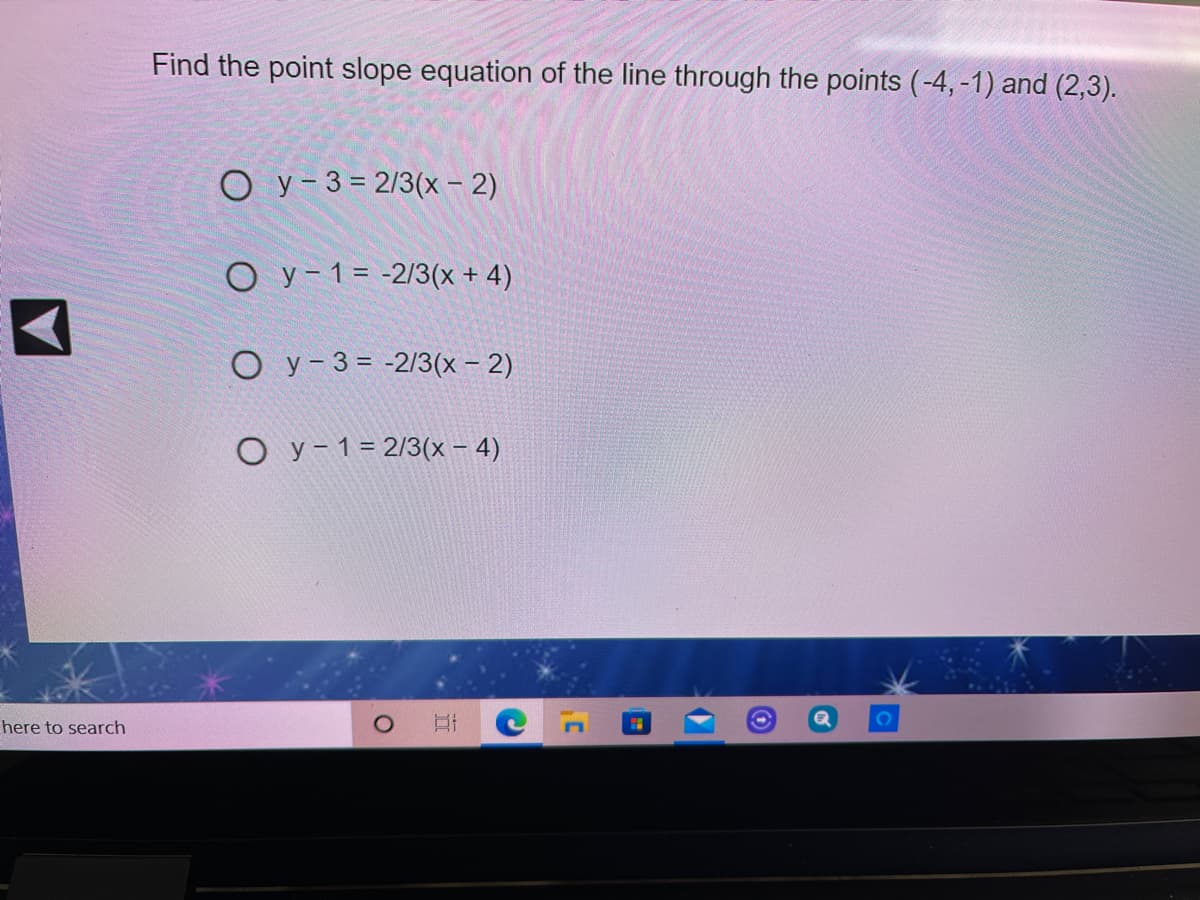 Find the point slope equation of the line through the points (-4, -1) and (2,3).
O y- 3 = 2/3(x - 2)
O y-1= -2/3(x + 4)
O y- 3 = -2/3(x – 2)
O y- 1= 2/3(x – 4)
here to search
