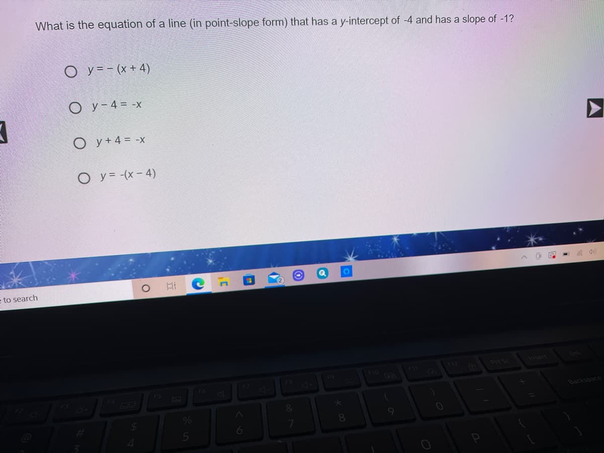 What is the equation of a line (in point-slope form) that has a y-intercept of -4 and has a slope of -1?
O y = - (x + 4)
O y- 4 = -x
O y+ 4 = -x
O y= -(x- 4)
to search
nsert
Del
F12
F10
F11
F9
F7
FB
F5
F6
F4
Backspace
&
8.
4.
