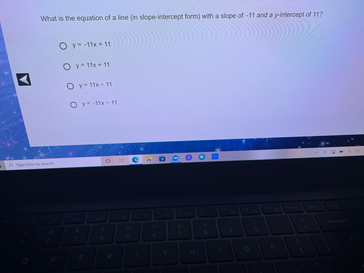 What is the equation of a line (in slope-intercept form) with a slope of -11 and a y-intercept of 11?
O y = -11x + 11
O y = 11x + 11
O y = 11x - 11
O y= -11x -11
P Type here to search
F8
F10
F12
Pt Sc
De
51
%23
%24
Backspace
4
5
6
8.
R
Y.
