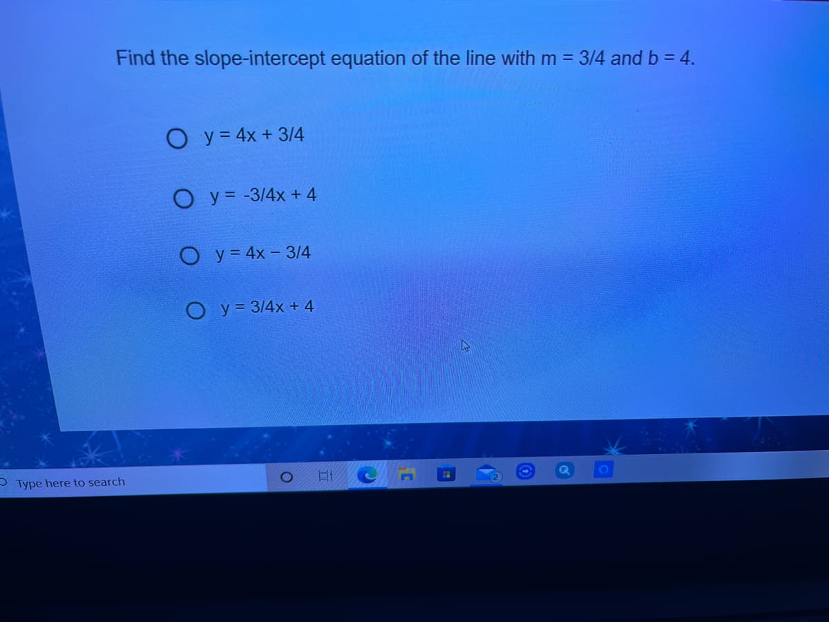 Find the slope-intercept equation of the line with m% =
3/4 and b = 4.
O y= 4x + 314
O y = -3/4x + 4
O y= 4x - 3/4
O y = 3/4x + 4
P Type here to search
