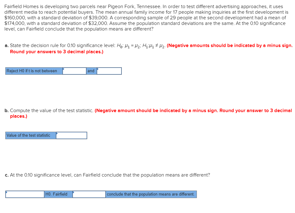 Fairfield Homes is developing two parcels near Pigeon Fork, Tennessee. In order to test different advertising approaches, it uses
different media to reach potential buyers. The mean annual family income for 17 people making inquiries at the first development is
$160,000, with a standard deviation of $39,000. A corresponding sample of 29 people at the second development had a mean of
$174,000, with a standard deviation of $32,000. Assume the population standard deviations are the same. At the 0.10 significance
level, can Fairfield conclude that the population means are different?
a. State the decision rule for 0.10 significance level: Hg: H1 = z; HiHq # Hz. (Negative amounts should be indicated by a minus sign.
Round your answers to 3 decimal places.)
Reject HO if t is not between
and
b. Compute the value of the test statistic. (Negative amount should be indicated by a minus sign. Round your answer to 3 decimal
places.)
Value of the test statistic
c. At the 0.10 significance level, can Fairfield conclude that the population means are different?
HO. Fairfield
conclude that the population means are different.
