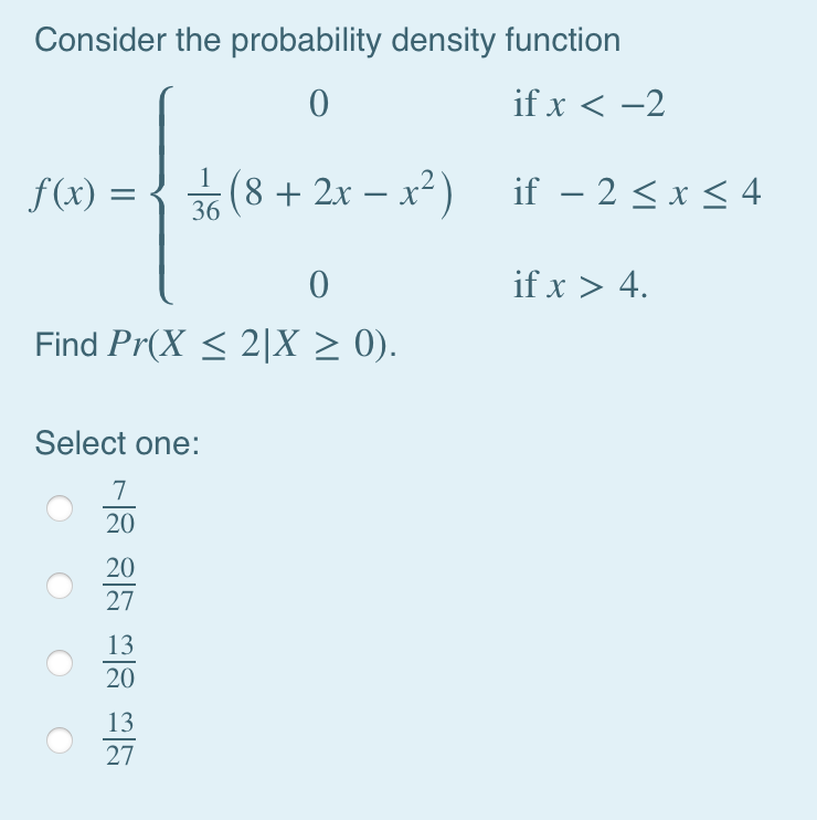 Consider the probability density function
0
if x < -2
f(x) = (8 + 2x -x²) if-2 ≤ x ≤ 4
3/6
0
Find Pr(X ≤ 2|X ≥ 0).
Select one:
3|5 8|5 3|88|~
20
20
27
20
27
if x > 4.