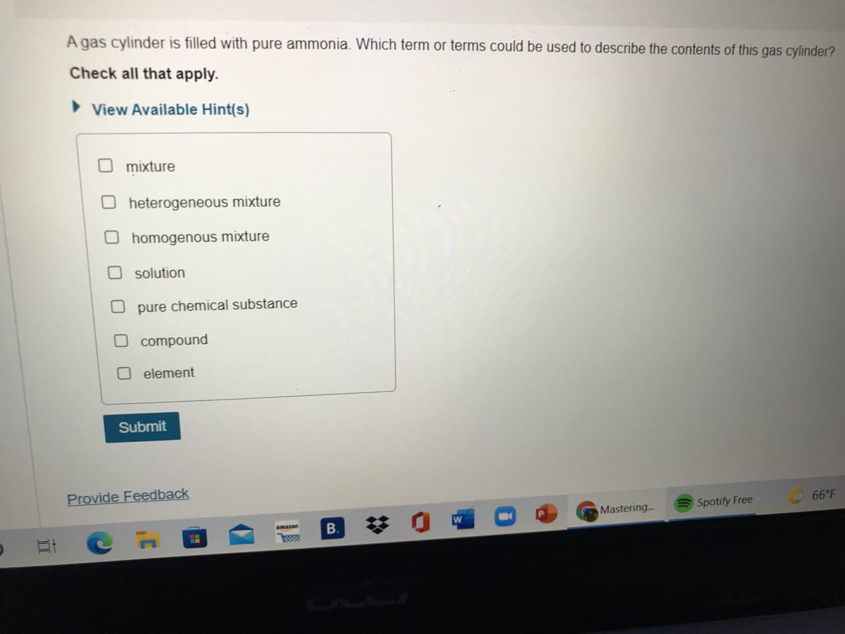 A gas cylinder is filled with pure ammonia. Which term or terms could be used to describe the contents of this gas cylinder?
Check all that apply.
View Available Hint(s)
mixture
heterogeneous mixture
homogenous mixture
O solution
pure chemical substance
O compound
O element
Submit
Provide Feedback
66°F
Mastering...
Spotify Free
B.
立
