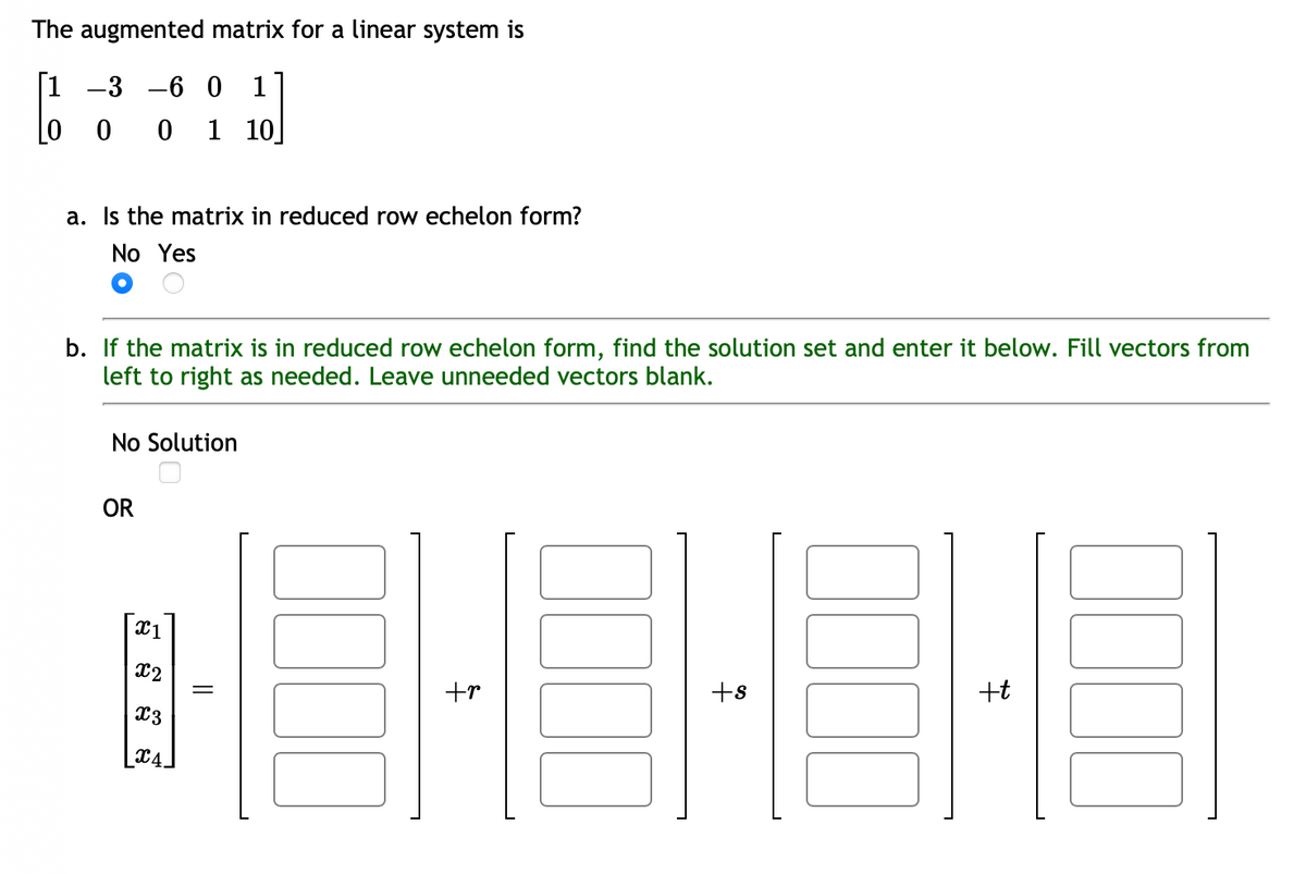 The augmented matrix for a linear system is
[1 -3 -6 0 1
[
0 1 10
0 0
a. Is the matrix in reduced row echelon form?
No Yes
b. If the matrix is in reduced row echelon form, find the solution set and enter it below. Fill vectors from
left to right as needed. Leave unneeded vectors blank.
No Solution
OR
x1
x2
x3
X4
||
tr
+s
+t