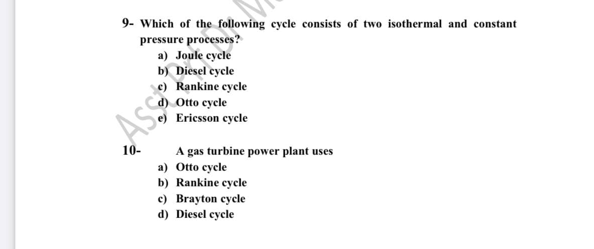 9- Which of the following cycle consists of two isothermal and constant
pressure processes?
а) Joule cycle
b) Diesel cycle
Rankine cycle
Otto cycle
Ericsson cycle
Ass
10-
A gas turbine power plant uses
a) Otto cycle
b) Rankine cycle
c) Brayton cycle
d) Diesel cycle
