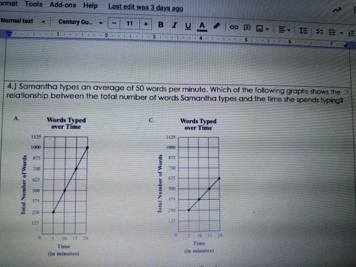 prmat Tools Add-ons
Help
Last edit was 3 days ago
Normal text
Century Go...
11
ZUA
4 . EI 5
6
4.) Samantha types an average of 50 words per minute. Which of the following graphs shows the
relationship between the total number of words Samantha types and the time she spends typing?
Words Typed
over Time
C.
Words Typed
over Time
1125
125
1000
1000
客75
375
750
750
625
625
175
175
125
10 1 20
Time
$10 15 20
Time
(in minutes)
(in minutes)
Total Number of Words
Tatal Number of Words
