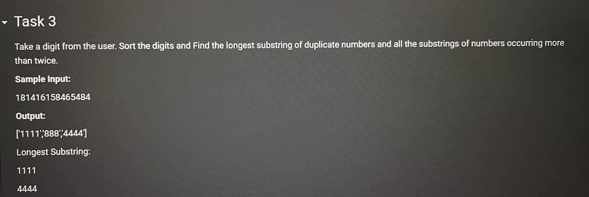 - Task 3
Take a digit from the user. Sort the digits and Find the longest substring of duplicate numbers and all the substrings of numbers occurring more
than twice.
Sample Input:
181416158465484
Output:
[1111,888',4444]
Longest Substring:
1111
4444
