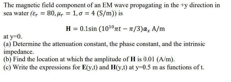 The magnetic field component of an EM wave propagating in the +y direction in
sea water (Er = 80, µr = 1,0 = 4 (S/m)) is
H = 0.1sin (1010πt- π/3) a, A/m
at y=0.
(a) Determine the attenuation constant, the phase constant, and the intrinsic
impedance.
(b) Find the location at which the amplitude of H is 0.01 (A/m).
(c) Write the expressions for E(y,t) and H(y,t) at y=0.5 m as functions of t.
