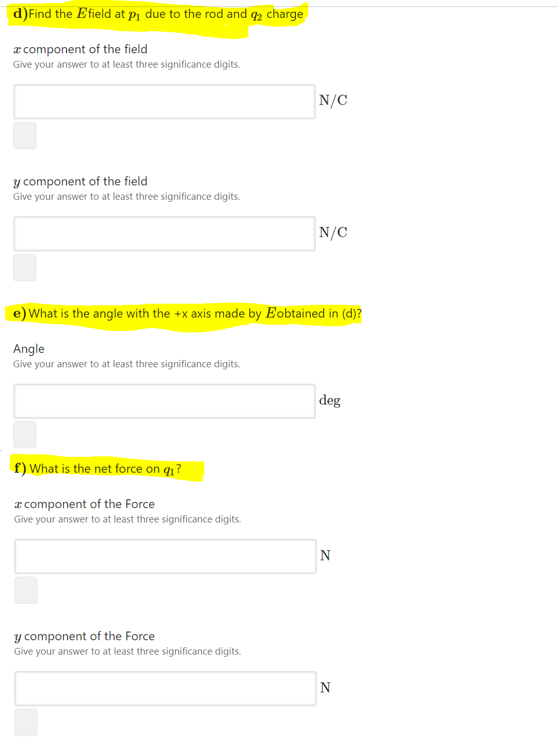 d)Find the E field at pj due to the rod and q2 charge
x component of the field
Give your answer to at least three significance digits.
N/C
y component of the field
Give your answer to at least three significance digits.
N/C
What is the angle with the +x axis made by Eobtained in (d)?
Angle
Give your answer to at least three significance digits.
deg
f) What is the net force on q1 ?
x component of the Force
Give your answer to at least three significance digits.
N
y component of the Force
Give your answer to at least three significance digits.
