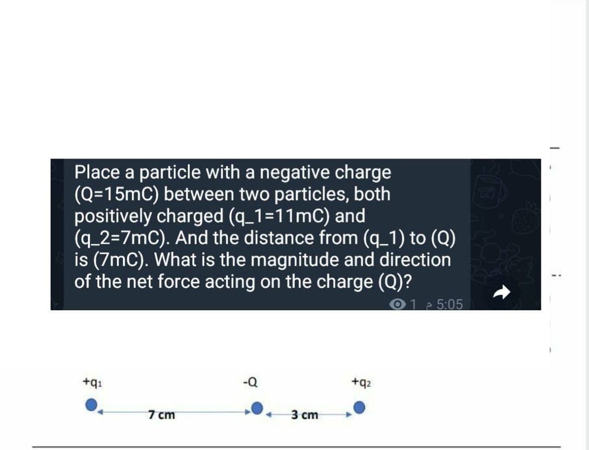 Place a particle with a negative charge
(Q=15mC) between two particles, both
positively charged (q_1=11mC) and
(q_2%3D7MC). And the distance from (q_1) to (Q)
is (7mC). What is the magnitude and direction
of the net force acting on the charge (Q)?
1 5:05
-Q
+q2
+q1
7 сm
3 сm
