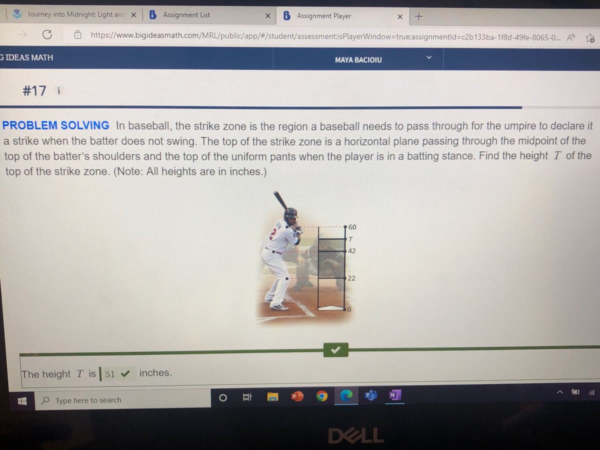 Journey into Midnight: Light and X 6 Assignment List
G IDEAS MATH
#17 i
H
The height T is 51 ✔ inches.
https://www.bigideasmath.com/MRL/public/app/#/student/assessment:isPlayerWindow=true;assignmentld-c2b133ba-1f8d-49fe-8065-0... A
PROBLEM SOLVING In baseball, the strike zone is the region a baseball needs to pass through for the umpire to declare it
a strike when the batter does not swing. The top of the strike zone is a horizontal plane passing through the midpoint of the
top of the batter's shoulders and the top of the uniform pants when the player is in a batting stance. Find the height I of the
top of the strike zone. (Note: All heights are in inches.)
Type here to search
X B Assignment Player
O
I
MAYA BACIOIU
60
T
42
X +
22
DELL