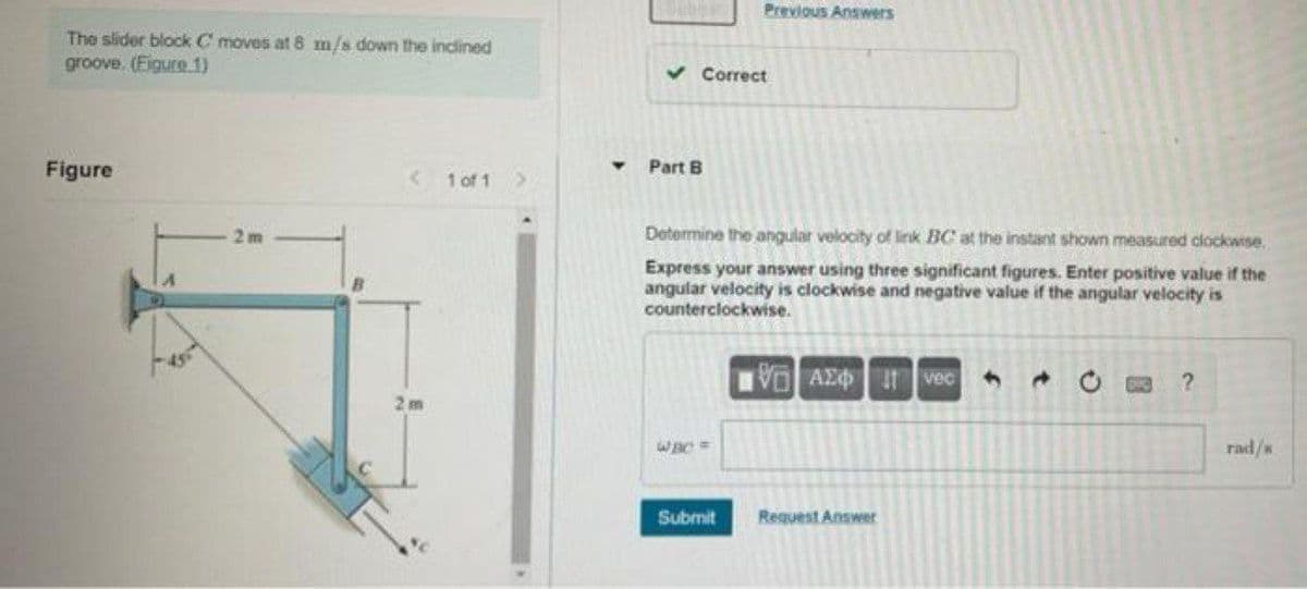 Previous Answers
The slider block C moves at 8 m/s down the inclined
groove. (Eigure.1)
v Correct
Figure
<1 of 1
Part B
2 m
Determine the angular velocity of link BC at the instant shown measured clockwise.
Express your answer using three significant figures. Enter positive value if the
angular velocity is clockwise and negative value if the angular velocity is
counterclockwise.
VAEO vec
rad/s
Submit
Request Answer
